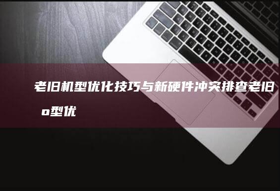 老旧机型优化技巧与新硬件冲突排查 (老旧机型优化什么意思)