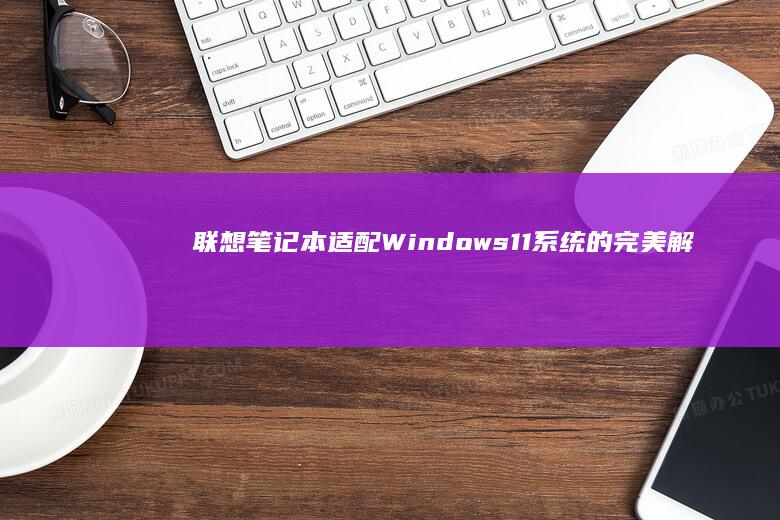 联想笔记本适配Windows 11系统的完美解决方案 (联想笔记本适配器坏了怎么判断)