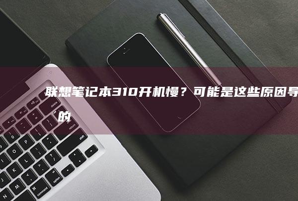 联想笔记本310开机慢？可能是这些原因导致的！ (联想笔记本320-15iap参数)