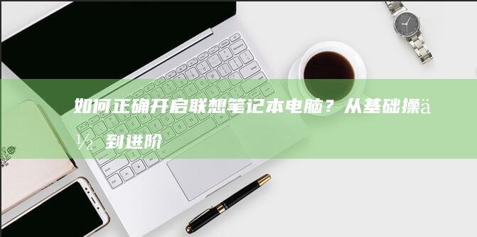 如何正确开启联想笔记本电脑？从基础操作到进阶故障排除教程 (如何正确开启疫苗)