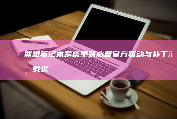 联想笔记本系统重装必备：官方驱动与补丁下载渠道及安装注意事项 (联想笔记本系统重装按哪个键)