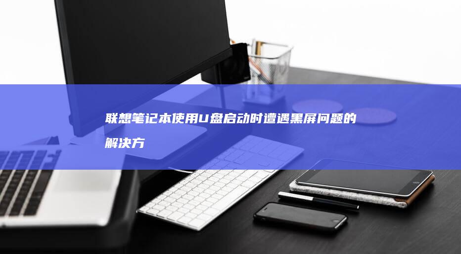 联想笔记本使用U盘启动时遭遇黑屏问题的解决方法 (联想笔记本使用说明书)