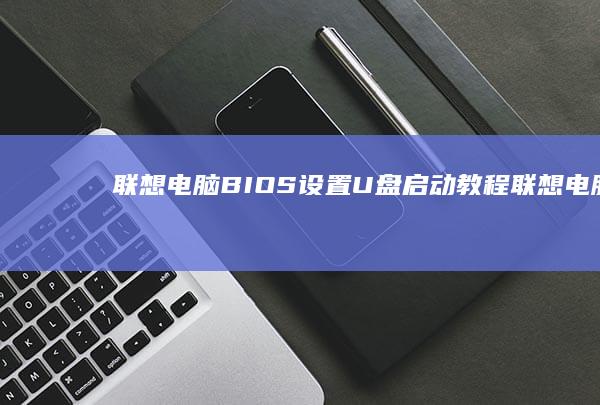 联想电脑BIOS设置U盘启动教程 (联想电脑bios怎么进入)