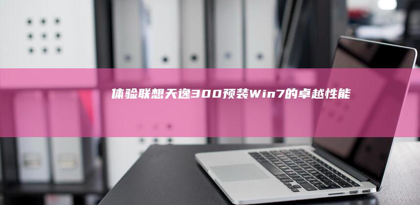 体验联想天逸300：预装Win7的卓越性能 (联想天逸系列怎么样)