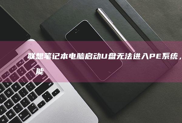 联想笔记本电脑启动U盘无法进入PE系统，可能原因及解决方法 (联想笔记本电脑售后维修服务网点)